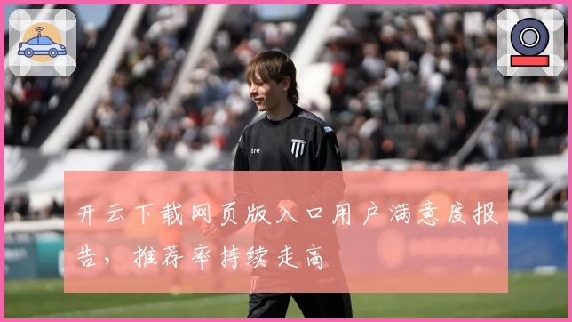开云下载网页版入口用户满意度报告,推荐率持续走高