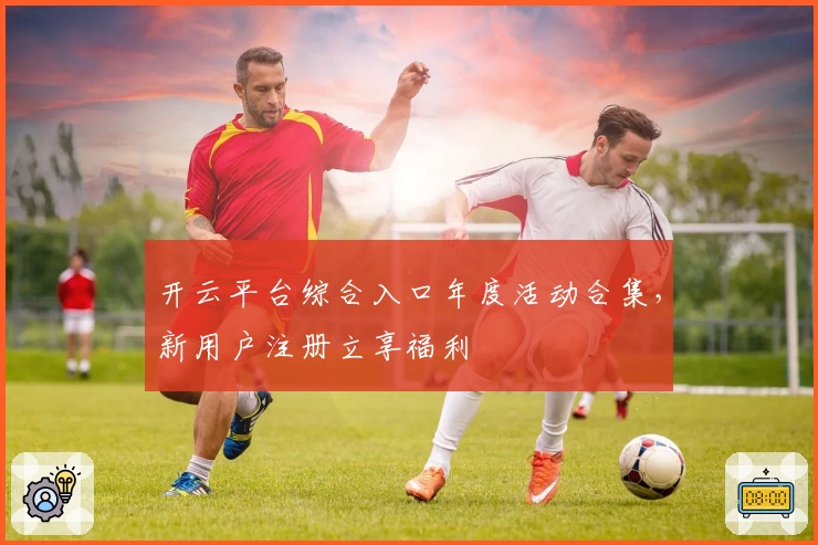 开云平台综合入口年度活动合集，新用户注册立享福利