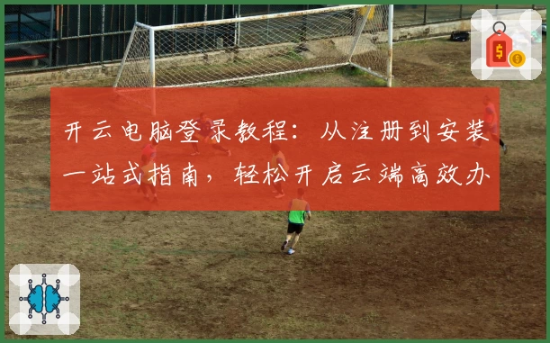 开云电脑登录教程：从注册到安装一站式指南，轻松开启云端高效办公之旅