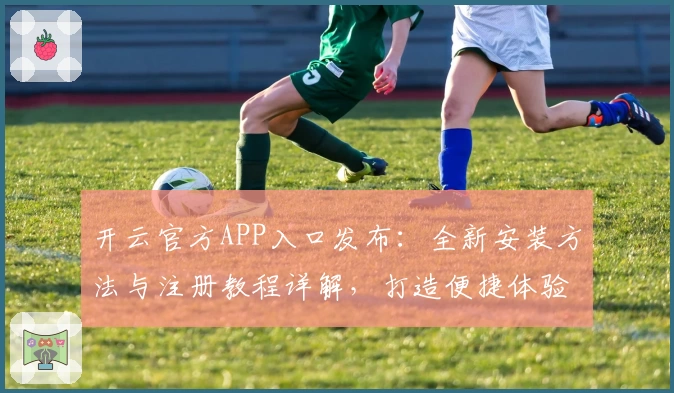 开云官方APP入口发布：全新安装方法与注册教程详解，打造便捷体验之选