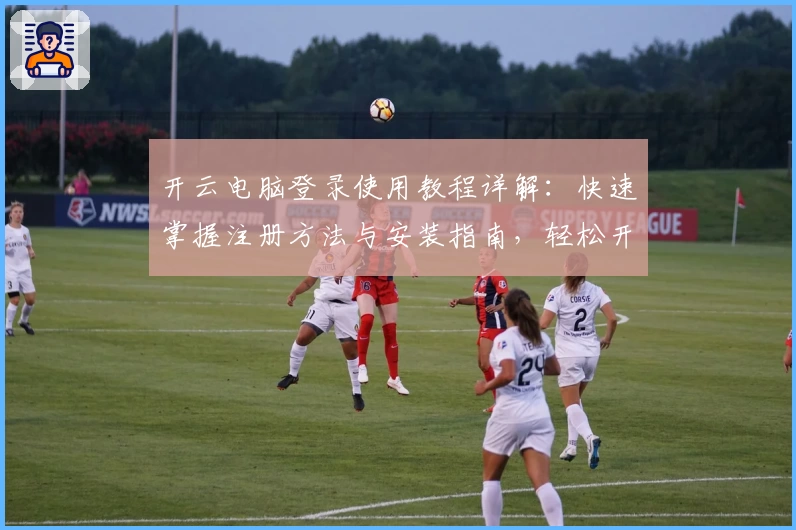 开云电脑登录使用教程详解:快速掌握注册方法与安装指南,轻松开启高效办公新体验