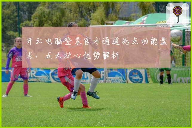 开云电脑登录官方通道亮点功能盘点,五大核心优势解析