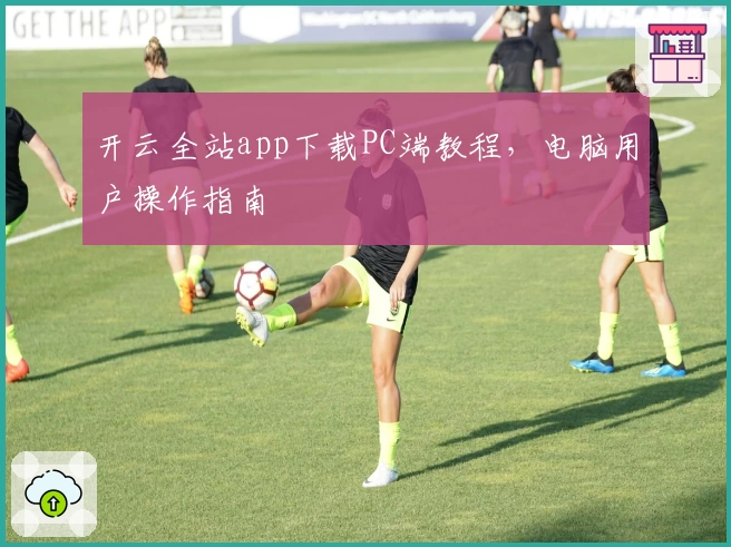 开云全站app下载PC端教程,电脑用户操作指南