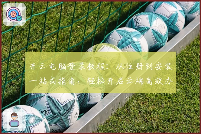 开云电脑登录教程：从注册到安装一站式指南，轻松开启云端高效办公之旅