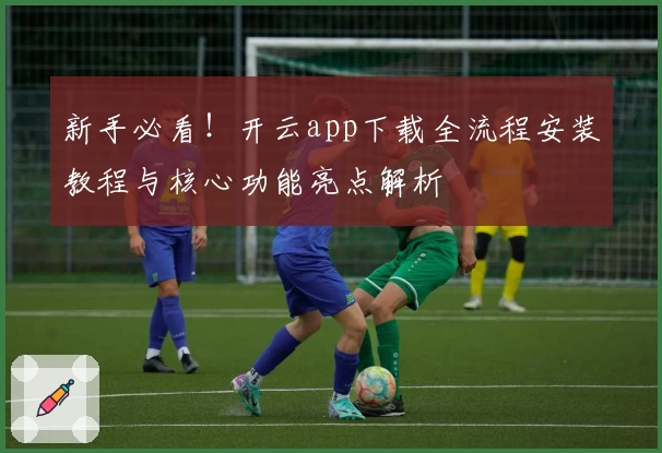 新手必看！开云app下载全流程安装教程与核心功能亮点解析